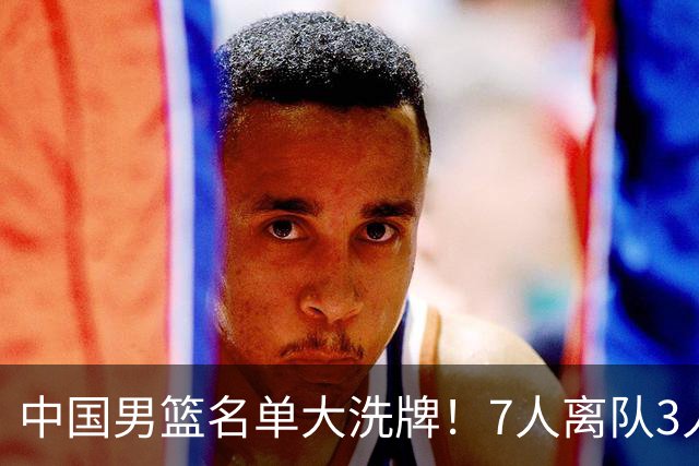 中国男篮名单大洗牌！7人离队3人锁定首发，曾凡博出局原因太可惜