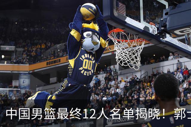 中国男篮最终12人名单揭晓！郭士强启用五锋战术，两名球员遗憾落选